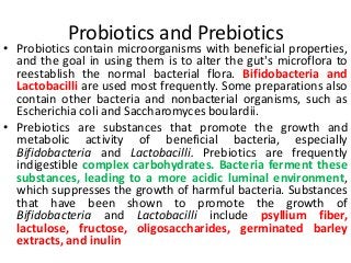 Probiotics and Prebiotics
• Probiotics contain microorganisms with beneficial properties,
and the goal in using them is to alter the gut's microflora to
reestablish the normal bacterial flora. Bifidobacteria and
Lactobacilli are used most frequently. Some preparations also
contain other bacteria and nonbacterial organisms, such as
Escherichia coli and Saccharomyces boulardii.
• Prebiotics are substances that promote the growth and
metabolic activity of beneficial bacteria, especially
Bifidobacteria and Lactobacilli. Prebiotics are frequently
indigestible complex carbohydrates. Bacteria ferment these
substances, leading to a more acidic luminal environment,
which suppresses the growth of harmful bacteria. Substances
that have been shown to promote the growth of
Bifidobacteria and Lactobacilli include psyllium fiber,
lactulose, fructose, oligosaccharides, germinated barley
extracts, and inulin
 