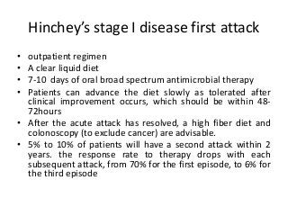 Hinchey’s stage I disease first attack
• outpatient regimen
• A clear liquid diet
• 7-10 days of oral broad spectrum antimicrobial therapy
• Patients can advance the diet slowly as tolerated after
clinical improvement occurs, which should be within 48-
72hours
• After the acute attack has resolved, a high fiber diet and
colonoscopy (to exclude cancer) are advisable.
• 5% to 10% of patients will have a second attack within 2
years. the response rate to therapy drops with each
subsequent attack, from 70% for the first episode, to 6% for
the third episode
 