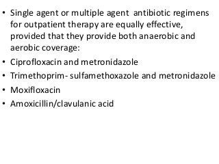 • Single agent or multiple agent antibiotic regimens
for outpatient therapy are equally effective,
provided that they provide both anaerobic and
aerobic coverage:
• Ciprofloxacin and metronidazole
• Trimethoprim- sulfamethoxazole and metronidazole
• Moxifloxacin
• Amoxicillin/clavulanic acid
 