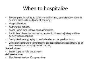 When to hospitalize
• Severe pain, inability to tolerate oral intake, persistent symptoms
despite adequate outpatient therapy:
• Hospitalization,
• nothing by mouth,
• broad-spectrum intravenous antibiotics.
• Avoid Morphine (Increases Intracolonic Pressure) Merperidine
better than morphine
• Computed tomography to exclude abscess or perforation.
• Consider computed tomography guided percutaneous drainage of
an abscess to control systemic sepsis,
3 weeks later
• Endoscopy to rule out cancer
4-6 weeks later
• Elective resection, if appropriate
 