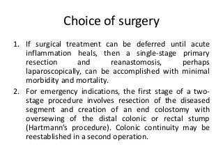 Choice of surgery
1. If surgical treatment can be deferred until acute
inflammation heals, then a single-stage primary
resection and reanastomosis, perhaps
laparoscopically, can be accomplished with minimal
morbidity and mortality.
2. For emergency indications, the first stage of a two-
stage procedure involves resection of the diseased
segment and creation of an end colostomy with
oversewing of the distal colonic or rectal stump
(Hartmann’s procedure). Colonic continuity may be
reestablished in a second operation.
 