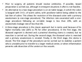 • Prior to surgery, all patients should receive antibiotics. If possible, bowel
preparation is carried out, although in emergent situations it often is not feasible.
• An alternative to a two-stage procedure is an on-table lavage, in which the colon
is lavaged with 3–6 L of warm saline, with povidone–iodine being added to the
last liter of saline. This allows for resection of the diseased colon with a primary
anastomosis (a one-stage procedure). The infection rate associated with a one-
stage procedure following an on-table lavage is less than 20%, with an
anastomotic leakage rate of less than 6%.
• A three-stage procedure is the classic approach but is rarely used because of its
higher mortality rate (26% vs 7% for other procedures). In the first stage, the
diseased segment is drained and a proximal diverting stoma is created, but no
resection is carried out. During the second stage, the diseased colon is resected
and a primary anastomosis is created. Finally, in the third stage, the stoma is
closed. The first stage of the procedure can be carried out to stabilize a patient
who is unstable prior to transfer to a larger medical center, or when inflammation
prevents safe dissection of the ureters or iliac vessels.
 