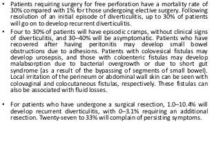 • Patients requiring surgery for free perforation have a mortality rate of
30% compared with 1% for those undergoing elective surgery. Following
resolution of an initial episode of diverticulitis, up to 30% of patients
will go on to develop recurrent diverticulitis.
• Four to 30% of patients will have episodic cramps, without clinical signs
of diverticulitis, and 30–40% will be asymptomatic. Patients who have
recovered after having peritonitis may develop small bowel
obstructions due to adhesions. Patients with colovesical fistulas may
develop urosepsis, and those with coloenteric fistulas may develop
malabsorption due to bacterial overgrowth or due to short gut
syndrome (as a result of the bypassing of segments of small bowel).
Local irritation of the perineum or abdominal wall skin can be seen with
colovaginal and colocutaneous fistulas, respectively. These fistulas can
also be associated with fluid losses.
• For patients who have undergone a surgical resection, 1.0–10.4% will
develop recurrent diverticulitis, with 0–3.1% requiring an additional
resection. Twenty-seven to 33% will complain of persisting symptoms.
 