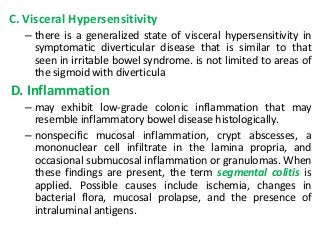 C. Visceral Hypersensitivity
– there is a generalized state of visceral hypersensitivity in
symptomatic diverticular disease that is similar to that
seen in irritable bowel syndrome. is not limited to areas of
the sigmoid with diverticula
D. Inflammation
– may exhibit low-grade colonic inflammation that may
resemble inflammatory bowel disease histologically.
– nonspecific mucosal inflammation, crypt abscesses, a
mononuclear cell infiltrate in the lamina propria, and
occasional submucosal inflammation or granulomas. When
these findings are present, the term segmental colitis is
applied. Possible causes include ischemia, changes in
bacterial flora, mucosal prolapse, and the presence of
intraluminal antigens.
 