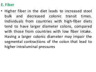 E. Fiber
• Higher fiber in the diet leads to increased stool
bulk and decreased colonic transit times.
Individuals from countries with high-fiber diets
tend to have larger diameter colons, compared
with those from countries with low fiber intake.
Having a larger colonic diameter may impair the
segmental contractions of the colon that lead to
higher intraluminal pressures
 