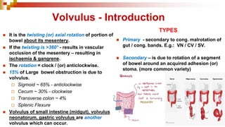 Volvulus - Introduction
◼ It is the twisting (or) axial rotation of portion of
bowel about its mesentery.
◼ If the twisting is >360° - results in vascular
occlusion of the mesentery – resulting in
ischaemia & gangrene.
◼ The rotation = clock / (or) anticlockwise.
◼ 15% of Large bowel obstruction is due to
volvulus.
 Sigmoid ~ 65% - anticlockwise
 Cecum ~ 30% - clockwise
 Transverse colon ~ 4%
 Splenic Flexure
◼ Volvulus of small intestine (midgut), volvulus
neonatorum, gastric volvulus are another
volvulus which can occur.
TYPES
◼ Primary - secondary to cong. malrotation of
gut / cong. bands. E.g.: VN / CV / SV.
◼ Secondary – is due to rotation of a segment
of bowel around an acquired adhesion (or)
stoma. (more common variety)
 