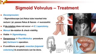 Sigmoid Volvulus – Treatment
◼ Decompression:
- Sigmoidoscope (or) flatus tube inserted into
rectum / pt. passes flatus & faeces --> successful.
◼ If de-rotation does not occur --> E. Laparotomy.
◼ Manual de-rotation & check viability.
◼ Viable → Sigmoidopexy.
◼ Gangrenous → Paul-Mickulicz procedure
(or) Hartmann’s operation.
◼ If conditions are good, resection [sigmoid
colectomy] & anastomosis can be done.
 
