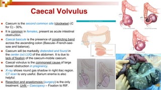 Caecal Volvulus
◼ Caecum is the second common site (clockwise) (C
for C) - 30%.
◼ It is common in females, present as acute intestinal
obstruction.
◼ Caecal bascule is the presence of constricting band
across the ascending colon (Bascule--French-see-
saw and balance).
◼ Caecum will be markedly distended and found in
the center (or) LUQ of the abdomen. It is due to
lack of fixation of the caecum-mobile caecum.
◼ Caecal volvulus is the commonest cause of large
bowel obstruction in pregnancy.
◼ X-ray shows round gas shadow in right iliac region.
CT scan is very useful. Barium enema is also
helpful.
◼ Resection and anastomosis (surgery) is the only
treatment. Unfit – Caecopexy – Fixation to RIF.
 