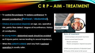 C R P – AIM - TREATMENT
• To control the prolapse; to restore continence; to
prevent constipation [Perineal / Abdominal].
• Choice of procedure depends on age, sex, operative
risk, pelvic floor defect, degree of incontinence, history
of constipation.
• In young males, abdominal repair should be avoided
as it injures pelvic nerves leading to sexual impotency.
• When the patient is elderly and very frail a perineal
operation is usually safer.
 