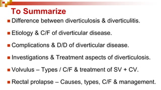 To Summarize
◼ Difference between diverticulosis & diverticulitis.
◼ Etiology & C/F of diverticular disease.
◼ Complications & D/D of diverticular disease.
◼ Investigations & Treatment aspects of diverticulosis.
◼ Volvulus – Types / C/F & treatment of SV + CV.
◼ Rectal prolapse – Causes, types, C/F & management.
 