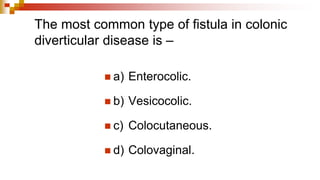 The most common type of fistula in colonic
diverticular disease is –
◼ a) Enterocolic.
◼ b) Vesicocolic.
◼ c) Colocutaneous.
◼ d) Colovaginal.
 