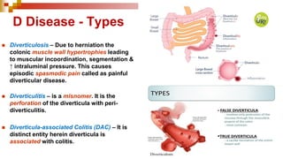 D Disease - Types
◼ Diverticulosis – Due to herniation the
colonic muscle wall hypertrophies leading
to muscular incoordination, segmentation &
↑ intraluminal pressure. This causes
episodic spasmodic pain called as painful
diverticular disease.
◼ Diverticulitis – is a misnomer. It is the
perforation of the diverticula with peri-
diverticulitis.
◼ Diverticula-associated Colitis (DAC) – It is
distinct entity herein diverticula is
associated with colitis.
 