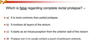 Which is false regarding complete rectal prolapse? –
◼ a) It is more common than partial prolapse.
◼ b) It involves all layers of the rectum.
◼ c) It starts as an intussusception from the anterior wall of the rectum.
◼ d) Prolapse over 5 cm usually contains a pouch of peritoneum anteriorly.
 