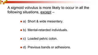 A sigmoid volvulus is more likely to occur in all the
following situations, except –
◼ a) Short & wide mesentery.
◼ b) Mental-retarded individuals.
◼ c) Loaded pelvic colon.
◼ d) Previous bands or adhesions.
 