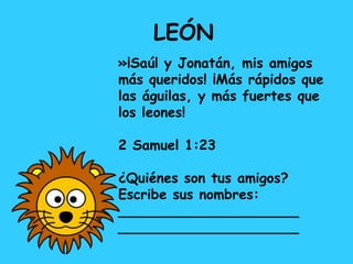 LEÓN
»¡Saúl y Jonatán, mis amigos
más queridos! ¡Más rápidos que
las águilas, y más fuertes que
los leones!
2 Samuel 1:23
¿Quiénes son tus amigos?
Escribe sus nombres:
_____________________
_____________________
 
