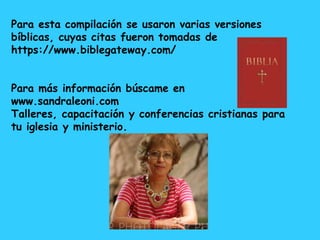 Para esta compilación se usaron varias versiones
bíblicas, cuyas citas fueron tomadas de
https://www.biblegateway.com/
Para más información búscame en
www.sandraleoni.com
Talleres, capacitación y conferencias cristianas para
tu iglesia y ministerio.
 