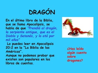 En el último libro de la Biblia,
que se llama Apocalipsis, se
habla de que “Prendió al dragón,
la serpiente antigua, que es el
Diablo y Satanás, y lo ató por
mil años”
Lo puedes leer en Apocalipsis
20:2 en la “La Biblia de las
Américas”.
Aunque no podemos probar que
existen son populares en los
libros de cuentos.
DRAGÓN
¿Has leído
algún cuento
sobre
dragones?
 
