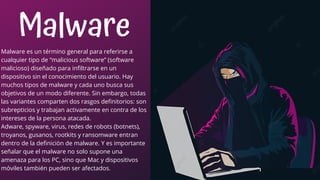 Malware
Malware es un término general para referirse a
cualquier tipo de “malicious software” (software
malicioso) diseñado para infiltrarse en un
dispositivo sin el conocimiento del usuario. Hay
muchos tipos de malware y cada uno busca sus
objetivos de un modo diferente. Sin embargo, todas
las variantes comparten dos rasgos definitorios: son
subrepticios y trabajan activamente en contra de los
intereses de la persona atacada.
Adware, spyware, virus, redes de robots (botnets),
troyanos, gusanos, rootkits y ransomware entran
dentro de la definición de malware. Y es importante
señalar que el malware no solo supone una
amenaza para los PC, sino que Mac y dispositivos
móviles también pueden ser afectados.
 