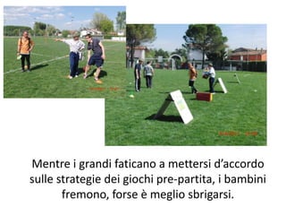Mentre i grandi faticano a mettersi d’accordo sulle strategie dei giochi pre-partita, i bambini fremono, forse è meglio sbrigarsi.