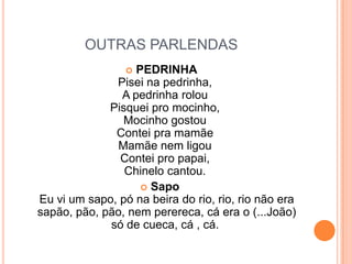 OUTRAS PARLENDASPEDRINHAPisei na pedrinha, A pedrinha rolou Pisquei pro mocinho, Mocinho gostou Contei pra mamãe Mamãe nem ligou Contei pro papai, Chinelo cantou. Sapo Eu vi um sapo, pó na beira do rio, rio, rio não era sapão, pão, pão, nem perereca, cá era o (...João) só de cueca, cá , cá. 