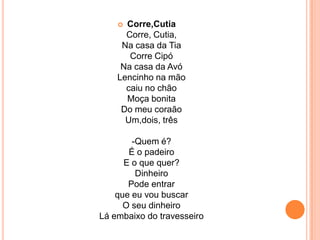 Corre,CutiaCorre, Cutia,Na casa da TiaCorre CipóNa casa da AvóLencinho na mãocaiu no chãoMoça bonitaDo meu coraãoUm,dois, três-Quem é?É o padeiroE o que quer?DinheiroPode entrarque eu vou buscarO seu dinheiroLá embaixo do travesseiro