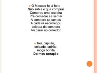 O Macaco foi à feiraNão sabia o que comprarComprou uma cadeiraPra comadre se sentarA comadre se sentouA cadeira escorregoucoitada da comadrefoi parar no corredorRei, capitão,soldado, ladrão.moça bonitaDo meu coração