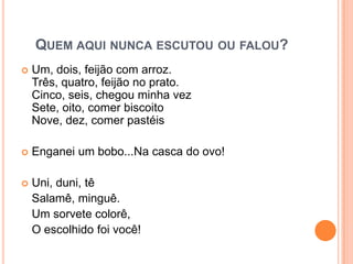 Quem aqui nunca escutou ou falou?Um, dois, feijão com arroz.Três, quatro, feijão no prato.Cinco, seis, chegou minha vezSete, oito, comer biscoitoNove, dez, comer pastéisEnganei um bobo...Na casca do ovo!Uni, duni, têSalamê, minguê.	Um sorvete colorê, 	O escolhido foi você!