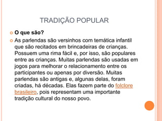 TRADIÇÃO POPULARO que são?As parlendas são versinhos com temática infantil que são recitados em brincadeiras de crianças. Possuem uma rima fácil e, por isso, são populares entre as crianças. Muitas parlendas são usadas em jogos para melhorar o relacionamento entre os participantes ou apenas por diversão. Muitas parlendas são antigas e, algunas delas, foram criadas, há décadas. Elas fazem parte do folclore brasileiro, pois representam uma importante tradição cultural do nosso povo.