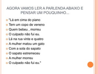 AGORA VAMOS LER A PARLENDA ABAIXO E PENSAR UM POUQUINHO..."Lá em cima do pianoTem um copo de venenoQuem bebeu , morreuO culpado não fui eu.Lá na rua vinte e quatroA mulher matou um gatoCom a sola do sapatoO sapato estremeceuA mulher morreuO culpado não fui eu."   