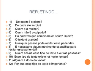 REFLETINDO... 1)     De quem é o piano?2)     De onde ele surgiu?3)     Quem é a mulher?4)     Quem não é o culpado?5)     Há palavras que combinam os sons? Quais?6)     O texto é grande?7)     Qualquer pessoa pode recitar essa parlenda?8)     É necessário algum movimento específico para recitar essa parlenda?9)     Quem ensina esse tipo de texto a outras pessoas?10)  Esse tipo de texto existe há muito tempo?11) Alguém é dono do texto?12)  Por que esse tipo de texto é importante?     