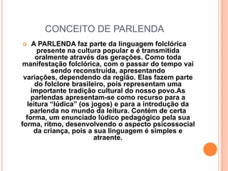 CONCEITO DE PARLENDA A PARLENDA faz parte da linguagem folclórica presente na cultura popular e é transmitida oralmente através das gerações. Como toda manifestação folclórica, com o passar do tempo vai sendo reconstruída, apresentando variações, dependendo da região. Elas fazem parte do folclore brasileiro, pois representam uma importante tradição cultural do nosso povo.As parlendas apresentam-se como recurso para a leitura “lúdica” (os jogos) e para a introdução da parlenda no mundo da leitura. Contém de certa forma, um enunciado lúdico pedagógico pela sua forma, ritmo, desenvolvendo o aspecto psicossocial da criança, pois a sua linguagem é simples e atraente.