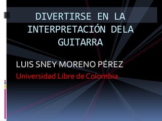 DIVERTIRSE EN LA
   INTERPRETACIÓN DELA
         GUITARRA

LUIS SNEY MORENO PÉREZ
Universidad Libre de Colombia
 