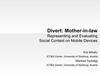 Divert: Mother-in-law
    Representing and Evaluating
Social Context on Mobile Devices

                                    Kris Mihalic
    ICT&S Center, University of Salzburg, Austria
                             Manfred Tscheligi
    ICT&S Center, University of Salzburg, Austria
 