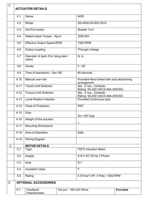 3.
     ACTUATOR DETAILS

     4.1    Series                                    4000

     4.2    Model                                     SD-4000-20-WG135-D

     4.3    Out Put motion.                           Quarter Turn

     4.4    Rated output Torque – Kg-m                3255 Nm

     4.5    Effective Output Speed-RPM                1500 RPM

     4.6    Output coupling                           Through Linkage

     4.7    Diameter of stem (For rising stem         N. A.
            valve)

     4.8    Stroke                                    0 - 90˚

     4.9    Time of operations – Sec /90˚             60 seconds

     4.10   Manual over-ride                          Provided-Hand wheel with auto declutching
                                                      arrangement
     4.11   Travel Limit Switches                     Qty : 2 nos., Contacts :
                                                      Rating: 5A-250 VAC/0.46A-250VDC.
     4.12   Torque Limit Switches.                    Qty : 2 nos., Contacts :
                                                      Rating: 5A-250 VAC/0.46A-250VDC.
     4.13   Local Position Indicator.                 Provided Continuous type.

     4.14   Class of Protection.                      IP67

     4.15   Duty
                                                      On / Off Type
     4.16   Weight of the actuator.
                                                      --
     4.17   Mounting Dimensions

     4.18   Area of Operation                         Safe

     4.19   Wiring Diagram

 5          MOTOR DETAILS
     5.1    Type.                                     TEFC Induction Motor.

     5.2    Supply                                    415 V AC 50 Hz 3 Phase

     5.3    Duty                                      S-1

     5.4    Insulation Class                          F

     5.5    Rating                                    0.75 Kw/1 HP, 4 Pole / 1500 RPM

5    OPTIONAL ACCESSORIES

     5.1    Feedback                    Out put : 100-235 Ohms                    Provided
            Potentiometer
 