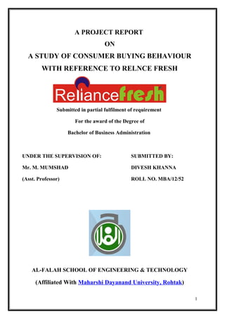 A PROJECT REPORT
ON
A STUDY OF CONSUMER BUYING BEHAVIOUR
WITH REFERENCE TO RELNCE FRESH
Submitted in partial fulfilment of requirement
For the award of the Degree of
Bachelor of Business Administration
UNDER THE SUPERVISION OF: SUBMITTED BY:
Mr. M. MUMSHAD DIVESH KHANNA
(Asst. Professor) ROLL NO. MBA/12/52
AL-FALAH SCHOOL OF ENGINEERING & TECHNOLOGY
(Affiliated With Maharshi Dayanand University, Rohtak)
1
 
