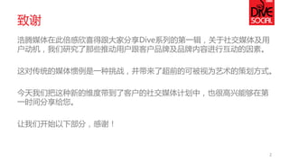 致谢 
浩腾媒体在此倍感欣喜得跟大家分享Dive系列的第一辑，关于社交媒体及用 户动机，我们研究了那些推动用户跟客户品牌及品牌内容进行互动的因素。 
这对传统的媒体惯例是一种挑战，并带来了超前的可被视为艺术的策划方式。 
今天我们把这种新的维度带到了客户的社交媒体计划中，也很高兴能够在第 一时间分享给您。 
让我们开始以下部分，感谢！ 
2  