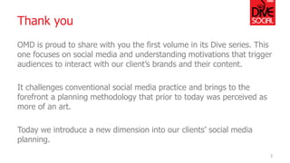 Thank you 
OMD is proud to share with you the first volume in its Dive series. This one focuses on social media and understanding motivations that trigger audiences to interact with our client’s brands and their content. 
It challenges conventional social media practice and brings to the forefront a planning methodology that prior to today was perceived as more of an art. 
Today we introduce a new dimension into our clients’ social media planning. 
2  