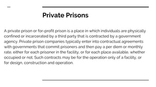 Private Prisons
A private prison or for-profit prison is a place in which individuals are physically
confined or incarcerated by a third party that is contracted by a government
agency. Private prison companies typically enter into contractual agreements
with governments that commit prisoners and then pay a per diem or monthly
rate, either for each prisoner in the facility, or for each place available, whether
occupied or not. Such contracts may be for the operation only of a facility, or
for design, construction and operation.
 