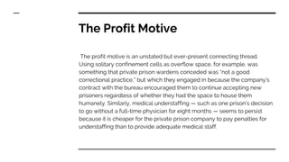 The Profit Motive
The profit motive is an unstated but ever-present connecting thread.
Using solitary confinement cells as overflow space, for example, was
something that private prison wardens conceded was “not a good
correctional practice,” but which they engaged in because the company’s
contract with the bureau encouraged them to continue accepting new
prisoners regardless of whether they had the space to house them
humanely. Similarly, medical understaffing — such as one prison’s decision
to go without a full-time physician for eight months — seems to persist
because it is cheaper for the private prison company to pay penalties for
understaffing than to provide adequate medical staff.
 