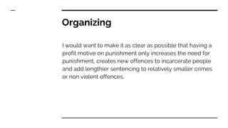 Organizing
I would want to make it as clear as possible that having a
profit motive on punishment only increases the need for
punishment, creates new offences to incarcerate people
and add lengthier sentencing to relatively smaller crimes
or non violent offences.
 