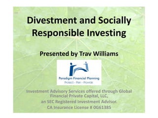 Divestment and Socially 
Responsible Investing 
Presented by Trav Williams 
Investment Advisory Services offered through Global 
Financial Private Capital, LLC, 
an SEC Registered Investment Advisor. 
CA Insurance License # 0G61385 
 