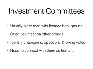 Investment Committees 
• Usually older men with finance background 
• Often volunteer on other boards 
• Identify champions, opposers, & swing votes 
• Need to connect with them as humans 
 