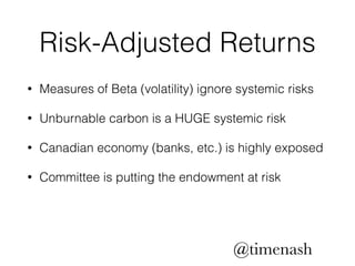 Risk-Adjusted Returns 
• Measures of Beta (volatility) ignore systemic risks 
• Unburnable carbon is a HUGE systemic risk 
• Canadian economy (banks, etc.) is highly exposed 
• Committee is putting the endowment at risk 
@timenash 
 