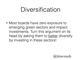 Diversification 
• Most boards have zero exposure to 
emerging green sectors and impact 
investments. Turn this argument on its 
head by asking them to better diversify 
by investing in these sectors! 
@timenash 
 