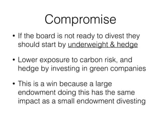 Compromise 
• If the board is not ready to divest they 
should start by underweight & hedge 
• Lower exposure to carbon risk, and 
hedge by investing in green companies 
• This is a win because a large 
endowment doing this has the same 
impact as a small endowment divesting 
 