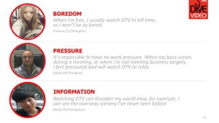 15
When I’m free, I usually watch OTV to kill time,
so I won’t be so bored.
(Female/22/Shanghai)
BOREDOM
It’s impossible to have no work pressure. When my boss curses
during a meeting, or when I'm not meeting business targets,
I feel pressured and will watch OTV to relax.
(Male/44/Shanghai)
PRESSURE
Watching OTV can broaden my world view, for example, I
can see the overseas scenery I’ve never seen before.
(Male/20/Zhongshan)
INFORMATION
 