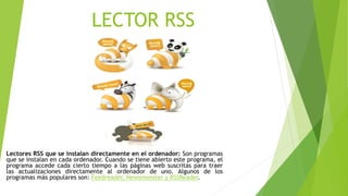 LECTOR RSS
Lectores RSS que se instalan directamente en el ordenador: Son programas
que se instalan en cada ordenador. Cuando se tiene abierto este programa, el
programa accede cada cierto tiempo a las páginas web suscritas para traer
las actualizaciones directamente al ordenador de uno. Algunos de los
programas más populares son: Feedreader, Newsmonster y RSSReader.
 