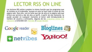 LECTOR RSS ON LINE
Los lectores RSS online cumplen la misma función que los programas que
se instalan en el ordenador, aunque en este se hace todo a través de una
página web. Para ello, uno se tiene que dar de alta en la página web que
ofrece ese servicio y dar de alta un perfil. A partir de ese momento, se
puede acceder en cualquier momento al lector web introduciendo el
nombre de usuario y contraseña. Algunos de los programas online más
populares y conocidos son: Netvibes ó Google Reader.
 