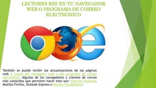 LECTORES RSS EN TU NAVEGADOR
WEB O PROGRAMA DE CORREO
ELECTRÓNICO
También se puede recibir las actualizaciones de las páginas
web a través del navegador web o del programa de correo
electrónico. Algunos de los navegadores y clientes de correo
más conocidos que permiten hacer esto son: Internet Explorer,
Mozilla Firefox, Outlook Express o Mozilla Thunderbird.
 