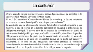 La confusión
Ocurre cuando en una misma persona se reúnen las cualidades de acreedor y de
deudor. Según Maduro Luyando y Pittier Sucre.
El art. 1.342 establece “Cuando las cualidades de acreedor y de deudor se reúnen
en la misma persona, la obligación se extingue por confusión.”
La confusión que se efectúa en la persona del deudor principal aprovecha a sus
fiadores, la que se efectúa en la persona del fiador no envuelve la extinción de la
obligación principal. Y este es uno de los efectos de la confusión así como la
extinción de la obligación que haya producido la confusión, también extingue las
obligaciones accesorias, la parte que le corresponde al acreedor en caso de
solidaridad activa o, en caso de solidaridad pasiva en la parte del deudor y
finalmente, si se trata de una obligación indivisible entonces la confusión
ocurrida con la persona de uno de los acreedores o de uno de los deudores deja a
los otros el derecho de pedir la totalidad de la obligación o de pagarla.
 